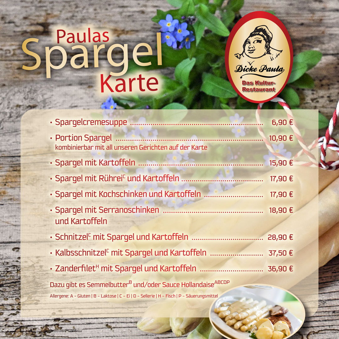 • Spargelcremesuppe ................................................................. 6,90 € • Portion Spargel ........................................................................ 10,90 € kombinierbar mit all unseren Gerichten auf der Karte • Spargel mit Kartoffeln ............................................................. 15,90 € • Spargel mit RühreiC und Kartoffeln ........................................ 17,90 € • Spargel mit Kochschinken und Kartoffeln ............................. 17,90 € • Spargel mit Serranoschinken und Kartoffeln................................................. 18,90 € • SchnitzelC mit Spargel und Kartoffeln ................................... 28,90 € • KalbsschnitzelC mit Spargel und Kartoffeln .......................... 37,50 € • ZanderfiletH mit Spargel und Kartoffeln ............................... 36,90 € Dazu gibt es SemmelbutterB und/oder Sauce HollandaiseABCDP Allergene: A - Gluten | B – Laktose | C – Ei | D – Sellerie | H – Fisch | P – Säuerungsmittel