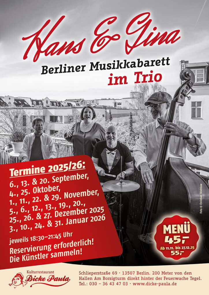 Hans & Gina Berliner Musikkabarett im Trio Termine 2025/26: 6., 13. & 20. September, 4., 25. Oktober, 1., 11., 22. & 29. November, 5., 6., 12., 13., 19., 20., 25., 26. & 27. Dezember 2025 3., 10., 24. & 31. Januar 2026 jeweils 18:30–21:45 Uhr