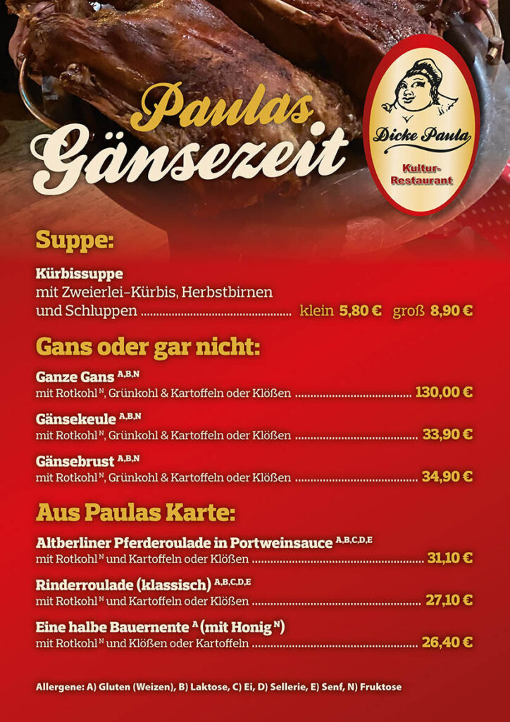 Gänsekarte
Suppe:
Kürbissuppe mit Zweierlei-Kürbis, Herbstbirnen und Schluppen
klein 5,80 € groß 8,90 €
Gans oder gar nicht:
Ganze Gans A,B,N mit Rotkohl N, Grünkohl & Kartoffeln oder Klößen
130,00 €
Gänsekeule A,B,N
mit Rotkohl N, Grünkohl & Kartoffeln oder Klößen
33,90 €
Gänsebrust A,B,N mit Rotkohl N, Grünkohl & Kartoffeln oder Klößen
34,90 €
Aus Paulas Karte:
Altberliner Pferderoulade in Portweinsauce A,B,C,D,E mit Rotkohl N und Kartoffeln oder Klößen
31,10 €
Rinderroulade (klassisch) A,B,C,D,E mit Rotkohl N und Kartoffeln oder Klößen
27,10 €
Eine halbe Bauernente A (mit Honig N) mit Rotkohl N und Klößen oder Kartoffeln
26,40 €
Allergene: A) Gluten (Weizen), B) Laktose, C) Ei, D) Sellerie, E) Senf, N) Fruktose